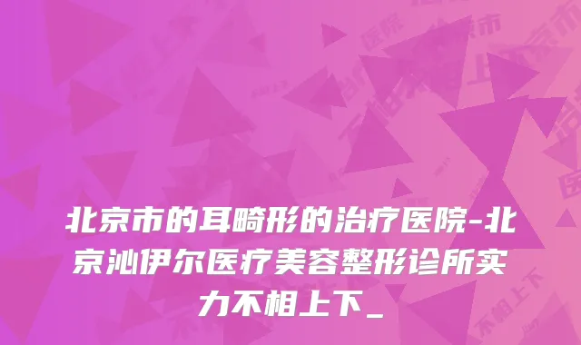 北京市的耳畸形的医院-北京沁伊尔医疗美容整形诊所实力不相上下_
