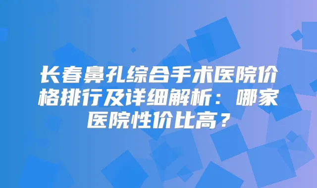 长春鼻孔综合手术医院价格排行及详细解析：哪家医院性价比高？