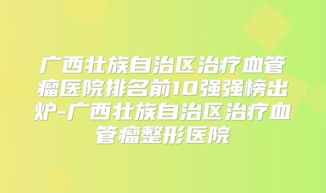 广西壮族自治区血管瘤医院排名前10强强榜出炉-广西壮族自治区血管瘤整形医院