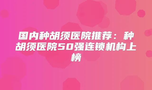 国内种胡须医院推荐：种胡须医院50强连锁机构上榜