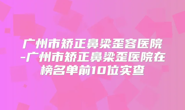 广州市矫正鼻梁歪容医院-广州市矫正鼻梁歪医院在榜名单前10位实查