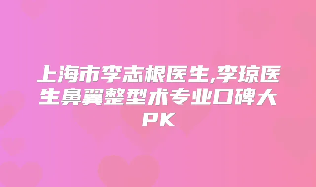 上海市李志根医生,李琼医生鼻翼整型术专业口碑大PK