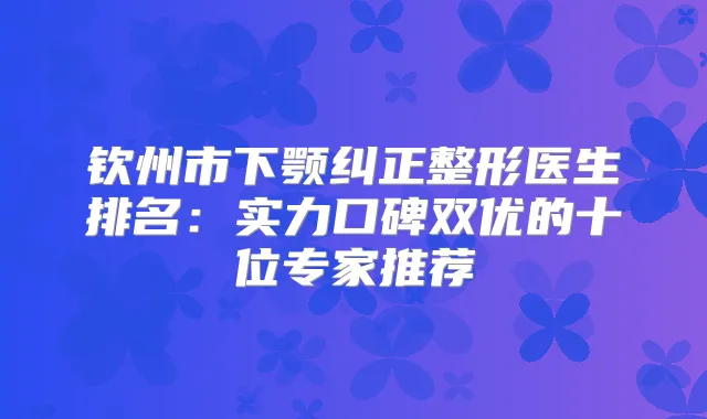 钦州市下颚纠正整形医生排名：实力口碑双优的十位专家推荐
