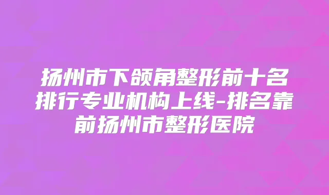 扬州市下颌角整形前十名排行专业机构上线-排名靠前扬州市整形医院