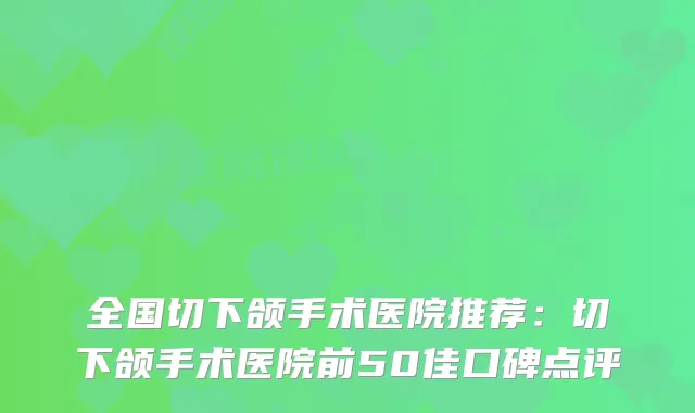 全国切下颌手术医院推荐：切下颌手术医院前50佳口碑点评