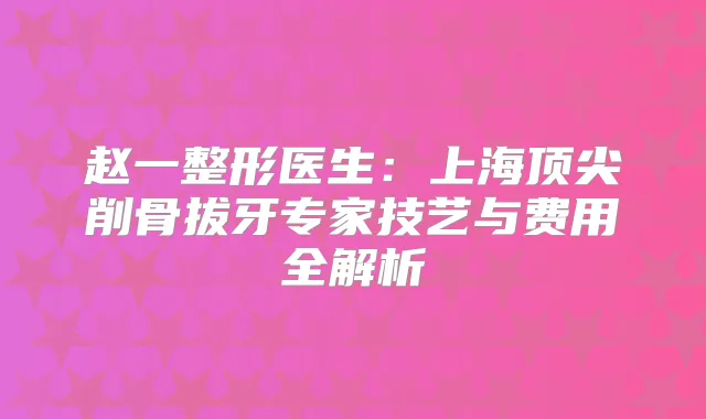 赵一整形医生：上海削骨拔牙专家技艺与费用全解析