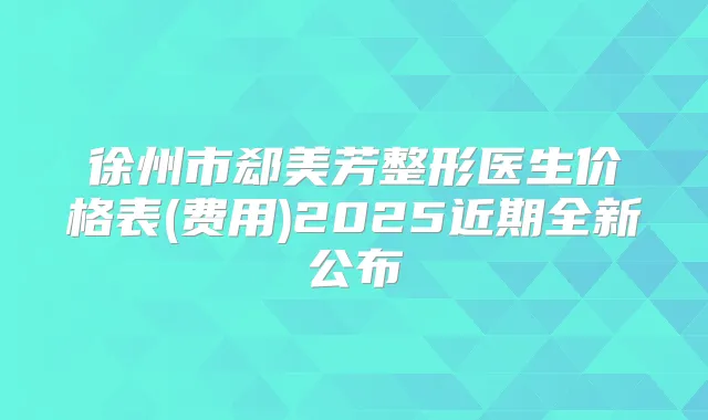 徐州市郄美芳整形医生价格表(费用)2025近期全新公布