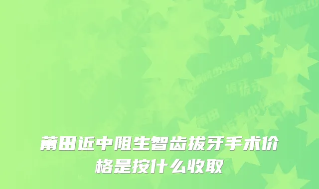 莆田近中阻生智齿拔牙手术价格是按什么收取