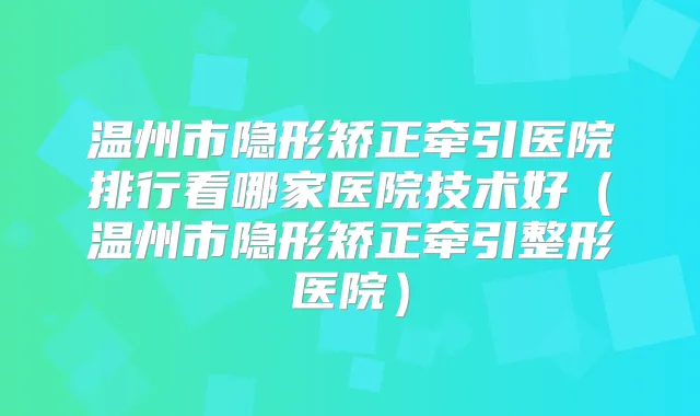 温州市隐形矫正牵引医院排行看哪家医院技术好（温州市隐形矫正牵引整形医院）