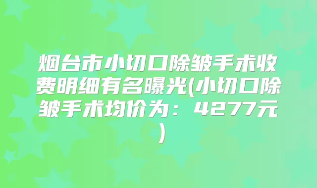 烟台市小切口除皱手术收费明细有名曝光(小切口除皱手术均价为：4277元）