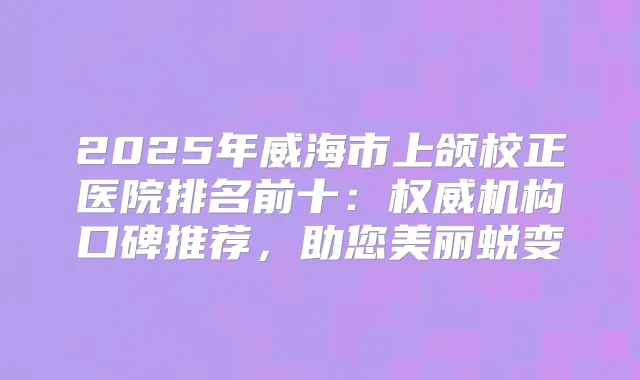 2025年威海市上颌校正医院排名前十：机构口碑推荐，助您美丽蜕变