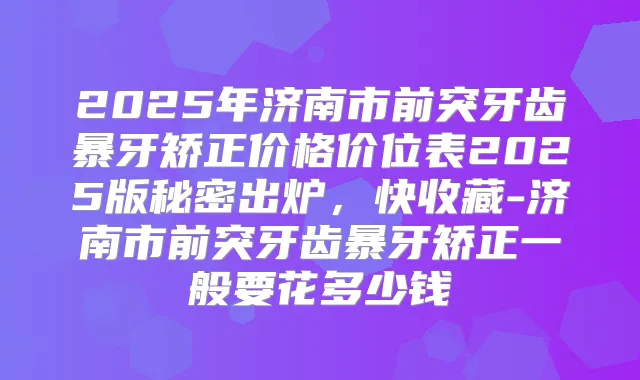 2025年济南市前突牙齿暴牙矫正价格价位表2025版秘密出炉，快收藏-济南市前突牙齿暴牙矫正一般要花多少钱