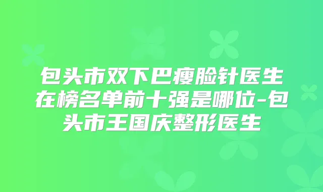 包头市双下巴瘦脸针医生在榜名单前十强是哪位-包头市王国庆整形医生