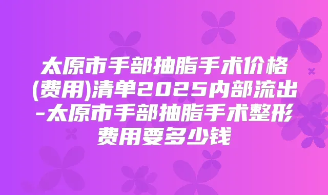 太原市手部抽脂手术价格(费用)清单2025内部流出-太原市手部抽脂手术整形费用要多少钱