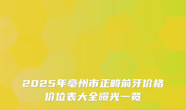 2025年亳州市正畸前牙价格价位表大全曝光一览