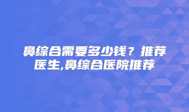 鼻综合需要多少钱？推荐医生,鼻综合医院推荐