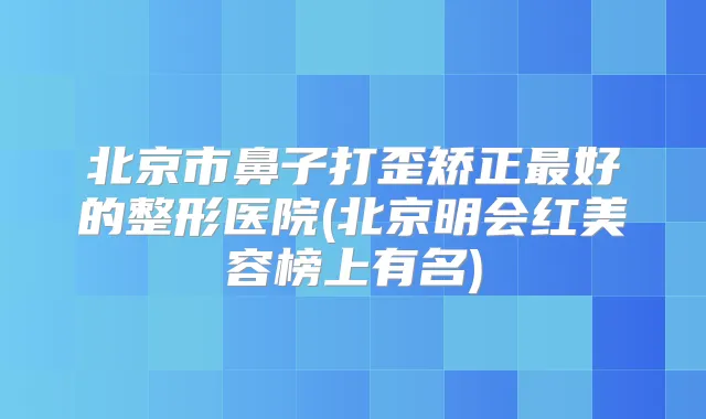 北京市鼻子打歪矫正好的整形医院(北京明会红美容榜上有名)
