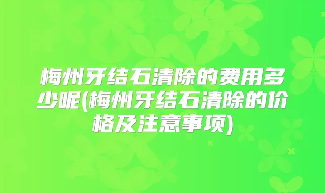 梅州牙结石清除的费用多少呢(梅州牙结石清除的价格及注意事项)