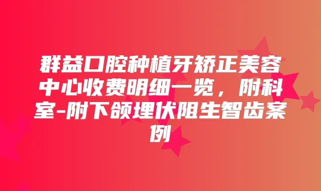 群益口腔种植牙矫正美容中心收费明细一览，附科室-附下颌埋伏阻生智齿案例