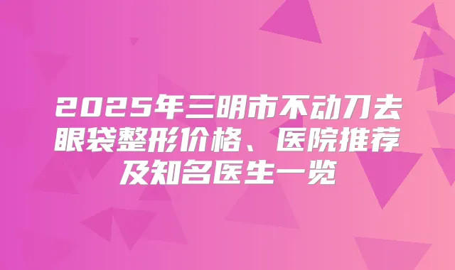 2025年三明市不动刀去眼袋整形价格、医院推荐及知名医生一览
