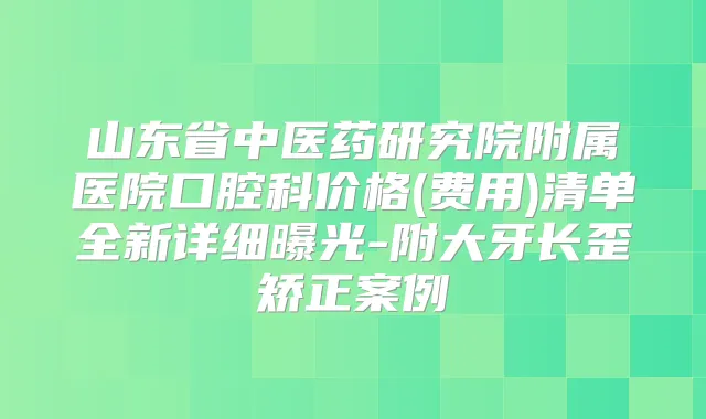 山东省中医药研究院附属医院口腔科价格(费用)清单全新详细曝光-附大牙长歪矫正案例