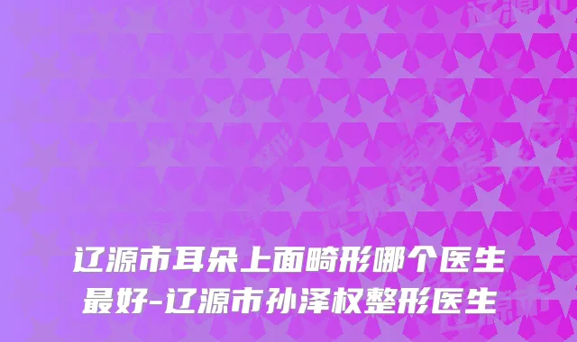 辽源市耳朵上面畸形哪个医生好-辽源市孙泽权整形医生