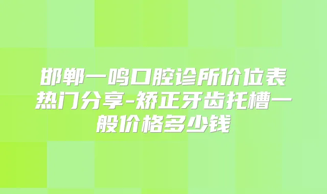 邯郸一鸣口腔诊所价位表热门分享-矫正牙齿托槽一般价格多少钱