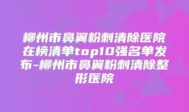 柳州市鼻翼粉刺清除医院在榜清单top10强名单发布-柳州市鼻翼粉刺清除整形医院