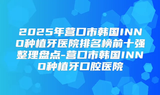 2025年营口市韩国INNO种植牙医院排名榜前十强整理盘点-营口市韩国INNO种植牙口腔医院