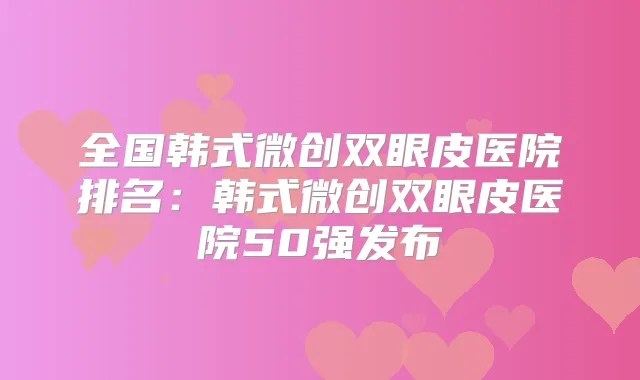 全国韩式微创双眼皮医院排名：韩式微创双眼皮医院50强发布