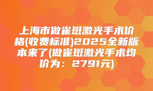 上海市做雀斑激光手术价格(收费标准)2025全新版本来了(做雀斑激光手术均价为：2791元)