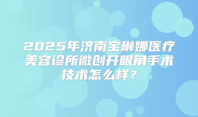 2025年济南宝琳娜医疗美容诊所微创开眼角手术技术怎么样?