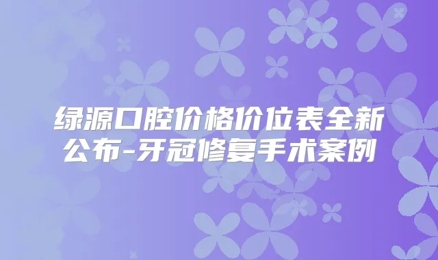 绿源口腔价格价位表全新公布-牙冠修复手术案例