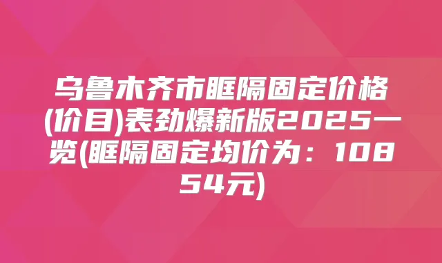 乌鲁木齐市眶隔固定价格(价目)表劲爆新版2025一览(眶隔固定均价为：10854元)