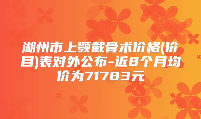 湖州市上颚截骨术价格(价目)表对外公布-近8个月均价为71783元
