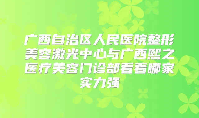 广西自治区人民医院整形美容激光中心与广西熙之医疗美容门诊部看看哪家实力强