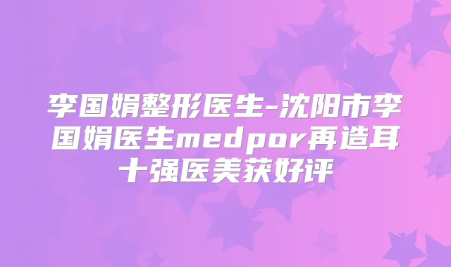 李国娟整形医生-沈阳市李国娟医生medpor再造耳十强医美获好评