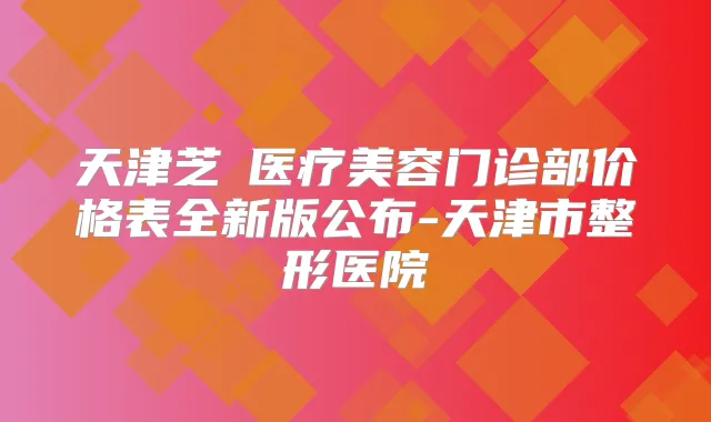天津芝洺医疗美容门诊部价格表全新版公布-天津市整形医院