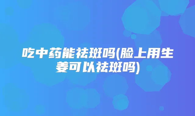 吃中药能祛斑吗(脸上用生姜可以祛斑吗)
