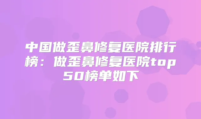 中国做歪鼻修复医院排行榜：做歪鼻修复医院top50榜单如下
