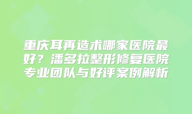 重庆耳再造术哪家医院好？潘多拉整形修复医院专业团队与好评案例解析