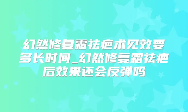 幻然修复霜祛疤术见效要多长时间_幻然修复霜祛疤后效果还会反弹吗