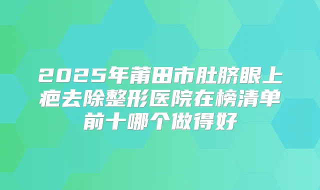 2025年莆田市肚脐眼上疤去除整形医院在榜清单前十哪个做得好