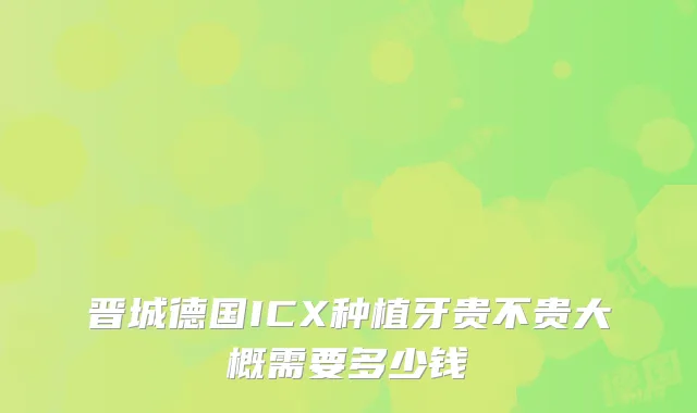 晋城德国ICX种植牙贵不贵大概需要多少钱