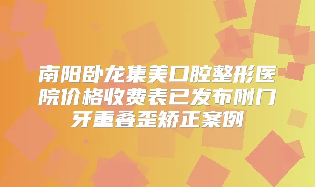 南阳卧龙集美口腔整形医院价格收费表已发布附门牙重叠歪矫正案例