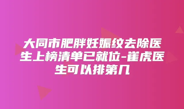 大同市肥胖妊娠纹去除医生上榜清单已就位-崔虎医生可以排第几