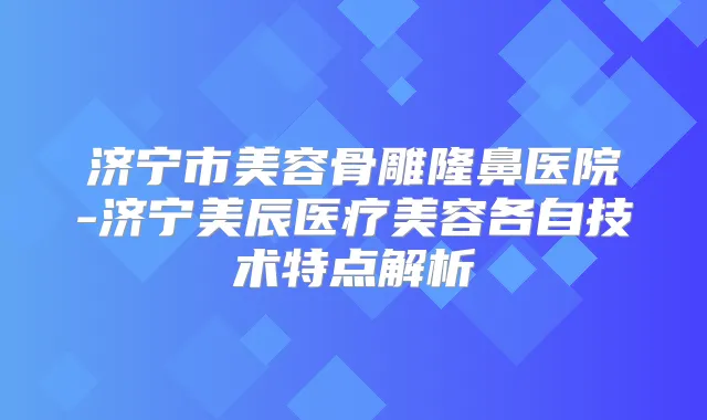 济宁市美容骨雕隆鼻医院-济宁美辰医疗美容各自技术特点解析