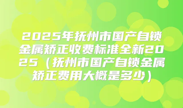 2025年抚州市国产自锁金属矫正收费标准全新2025（抚州市国产自锁金属矫正费用大概是多少）