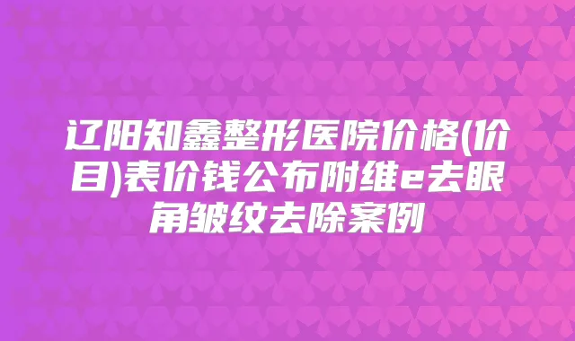 辽阳知鑫整形医院价格(价目)表价钱公布附维e去眼角皱纹去除案例