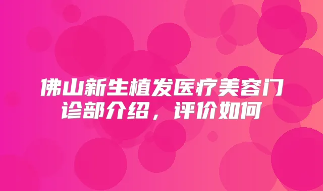 佛山新生植发医疗美容门诊部介绍，评价如何